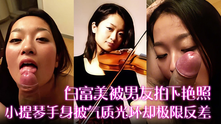 【白富美被男友拍下艳照】小提琴手身披气质光环却极限反差！床上口爆毒龙更是熟练