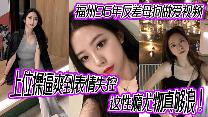 福州96年反差母狗做爱视频，上位操逼爽到表情失控，这性瘾尤物真够浪！
